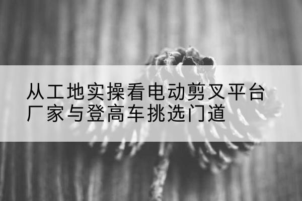 玉树电动剪叉升降平台厂家-从工地实操看电动剪叉平台厂家与登高车挑选门道