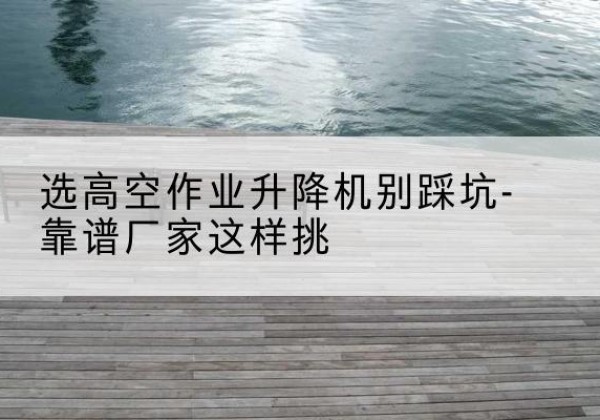 玉树剪叉式升降机厂家-选高空作业升降机别踩坑-靠谱厂家这样挑