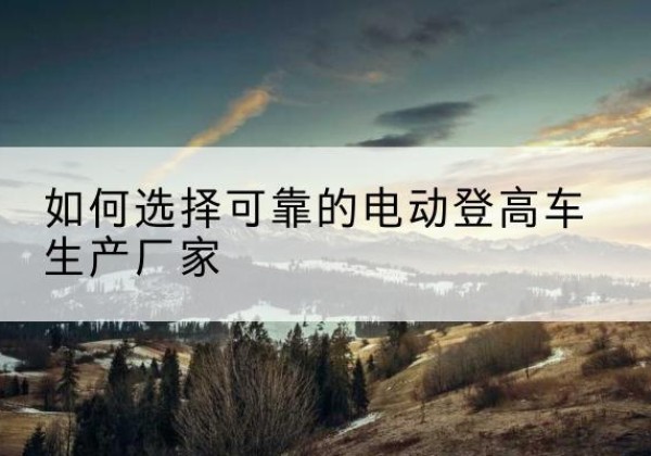 玉树电动登高车厂家-如何选择可靠的电动登高车生产厂家