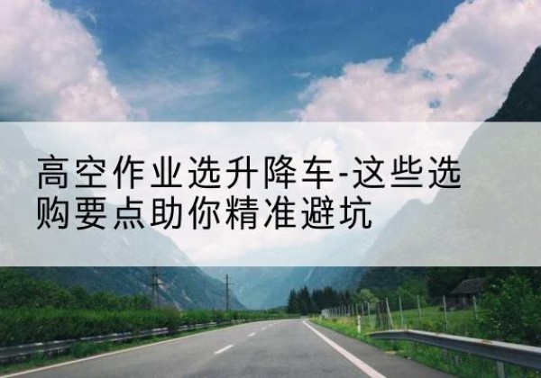 玉树升降车厂家-高空作业选升降车-这些选购要点助你*避坑