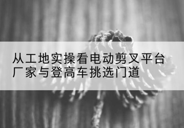 玉树电动剪叉升降平台厂家-从工地实操看电动剪叉平台厂家与登高车挑选门道