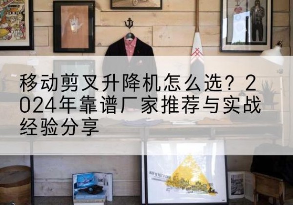 玉树升降平台厂家推荐-移动剪叉升降机怎么选？2024年靠谱厂家推荐与实战经验分享